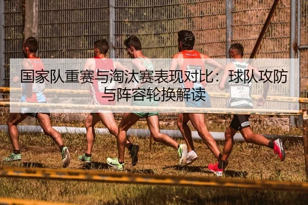 国家队重赛与淘汰赛表现对比：球队攻防与阵容轮换解读